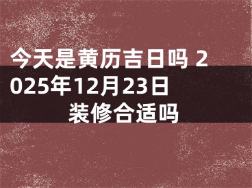 今天是黄历吉日吗 2025年12月23日装修合适吗