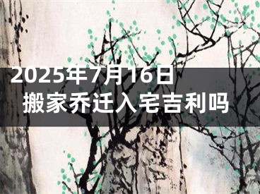 2025年7月16日搬家乔迁入宅吉利吗