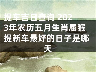 提车吉日查询 2023年农历五月生肖属猴提新车最好的日子是哪天