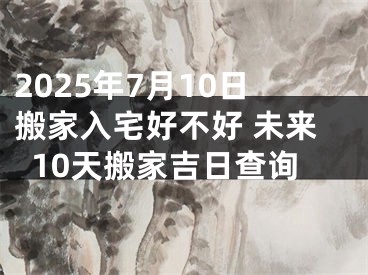 2025年7月10日搬家入宅好不好 未来10天搬家吉日查询