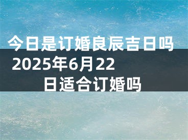 今日是订婚良辰吉日吗 2025年6月22日适合订婚吗