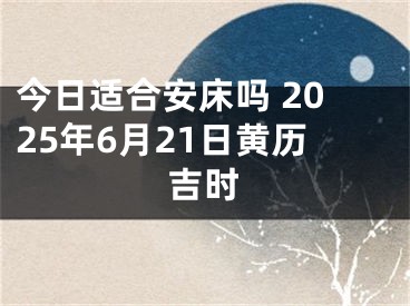 今日适合安床吗 2025年6月21日黄历吉时