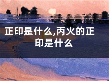 正印是什么,丙火的正印是什么