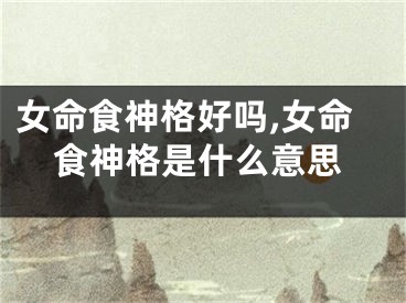 女命食神格好吗,女命食神格是什么意思