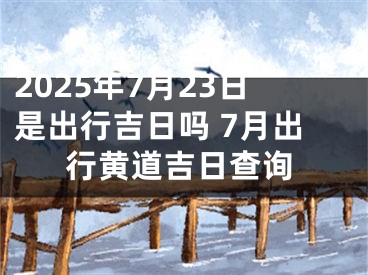 2025年7月23日是出行吉日吗 7月出行黄道吉日查询