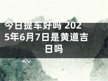 今日提车好吗 2025年6月7日是黄道吉日吗