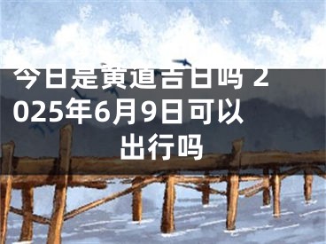 今日是黄道吉日吗 2025年6月9日可以出行吗