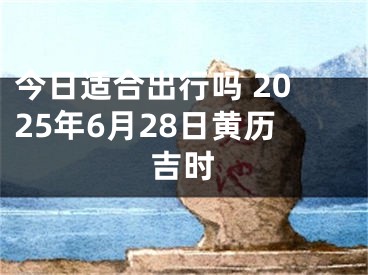 今日适合出行吗 2025年6月28日黄历吉时