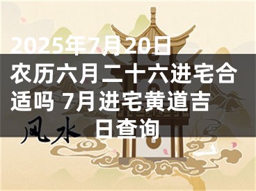 2025年7月20日农历六月二十六进宅合适吗 7月进宅黄道吉日查询
