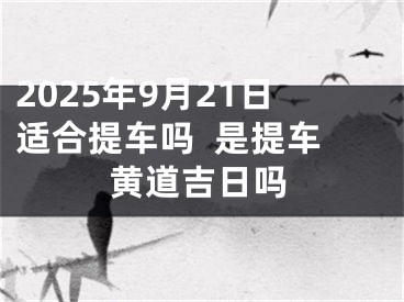 2025年9月21日适合提车吗  是提车黄道吉日吗