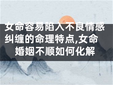 女命容易陷入不良情感纠缠的命理特点,女命婚姻不顺如何化解