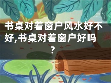 书桌对着窗户风水好不好,书桌对着窗户好吗?