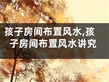 孩子房间布置风水,孩子房间布置风水讲究