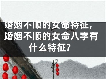 婚姻不顺的女命特征,婚姻不顺的女命八字有什么特征?