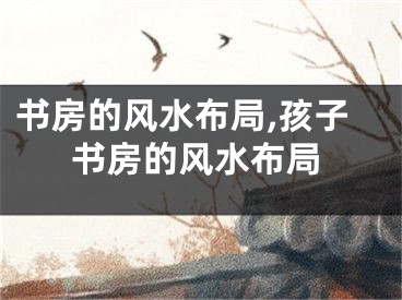 书房的风水布局,孩子书房的风水布局