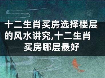 十二生肖买房选择楼层的风水讲究,十二生肖买房哪层最好