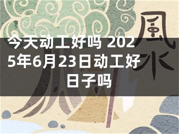 今天动工好吗 2025年6月23日动工好日子吗