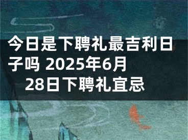 今日是下聘礼最吉利日子吗 2025年6月28日下聘礼宜忌