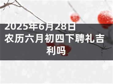 2025年6月28日农历六月初四下聘礼吉利吗