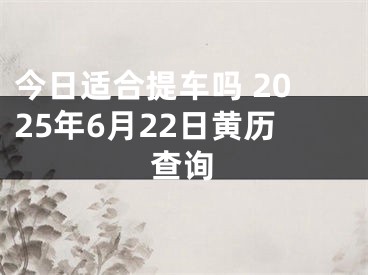 今日适合提车吗 2025年6月22日黄历查询
