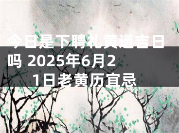 今日是下聘礼黄道吉日吗 2025年6月21日老黄历宜忌