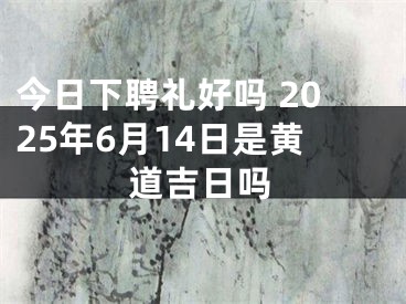 今日下聘礼好吗 2025年6月14日是黄道吉日吗