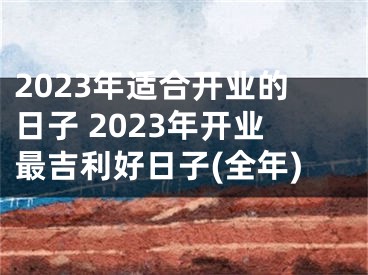 2023年适合开业的日子 2023年开业最吉利好日子(全年)