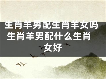 生肖羊男配生肖羊女吗 生肖羊男配什么生肖女好