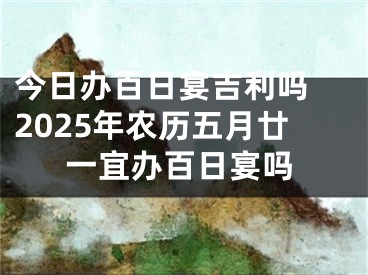 今日办百日宴吉利吗 2025年农历五月廿一宜办百日宴吗