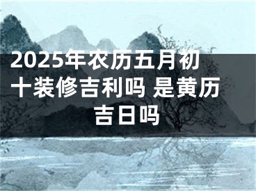 2025年农历五月初十装修吉利吗 是黄历吉日吗
