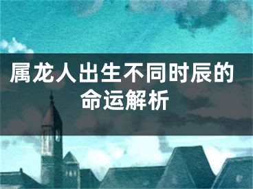 属龙人出生不同时辰的命运解析