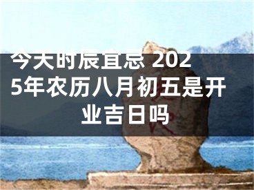 今天时辰宜忌 2025年农历八月初五是开业吉日吗