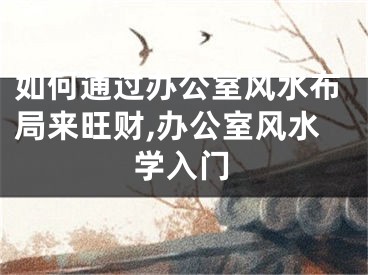 如何通过办公室风水布局来旺财,办公室风水学入门