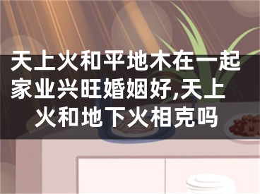 天上火和平地木在一起家业兴旺婚姻好,天上火和地下火相克吗
