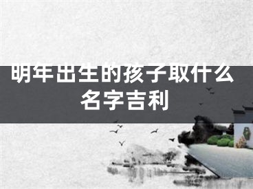 明年出生的孩子取什么名字吉利