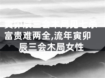 寅卯辰三会木局见七杀富贵难两全,流年寅卯辰三会木局女性