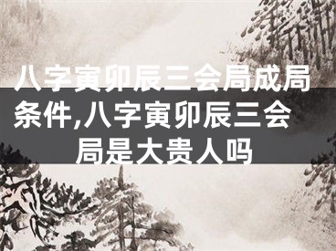 八字寅卯辰三会局成局条件,八字寅卯辰三会局是大贵人吗