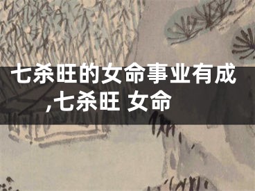 七杀旺的女命事业有成,七杀旺 女命