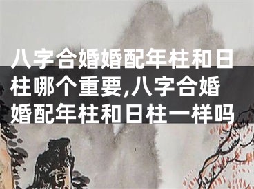 八字合婚婚配年柱和日柱哪个重要,八字合婚婚配年柱和日柱一样吗
