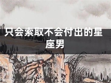 只会索取不会付出的星座男