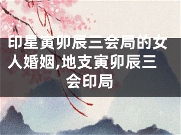 印星寅卯辰三会局的女人婚姻,地支寅卯辰三会印局