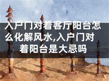 入户门对着客厅阳台怎么化解风水,入户门对着阳台是大忌吗