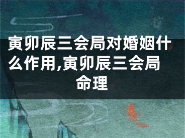 寅卯辰三会局对婚姻什么作用,寅卯辰三会局命理