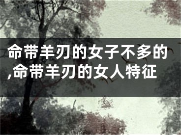 命带羊刃的女子不多的,命带羊刃的女人特征