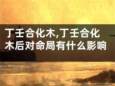 丁壬合化木,丁壬合化木后对命局有什么影响