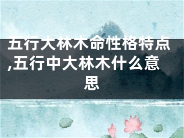 五行大林木命性格特点,五行中大林木什么意思