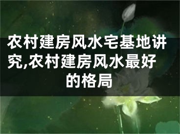 农村建房风水宅基地讲究,农村建房风水最好的格局