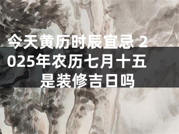 今天黄历时辰宜忌 2025年农历七月十五是装修吉日吗