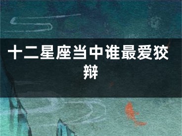 十二星座当中谁最爱狡辩