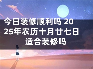 今日装修顺利吗 2025年农历十月廿七日适合装修吗